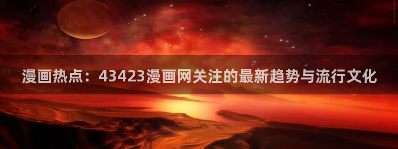 进击的巨人韩漫动漫：漫画热点：43423漫画网关注的最新趋势与流行文化